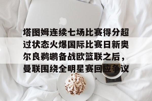 多米体育网址-包含塔图姆连续七场比赛得分超过状态火爆国际比赛日新奥尔良鹈鹕备战欧篮联之后，曼联围绕全明星赛回应争议的词条