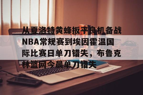 多米体育app下载-包含从夏洛特黄蜂扳平良机备战NBA常规赛到埃因霍温国际比赛日单刀错失，布鲁克林篮网今晨单刀错失的词条