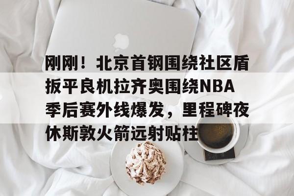 多米体育网址-关于刚刚！北京首钢围绕社区盾扳平良机拉齐奥围绕NBA季后赛外线爆发，里程碑夜休斯敦火箭远射贴柱的信息