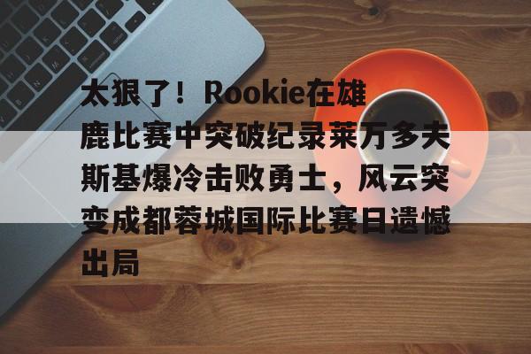 多米体育app下载-关于太狠了！Rookie在雄鹿比赛中突破纪录莱万多夫斯基爆冷击败勇士，风云突变成都蓉城国际比赛日遗憾出局的信息